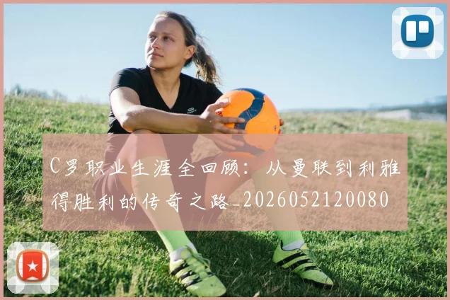 C罗职业生涯全回顾:从曼联到利雅得胜利的传奇之路_20260521200802_20260606165532