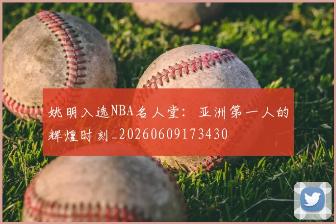 姚明入选NBA名人堂:亚洲第一人的辉煌时刻_20260609173430