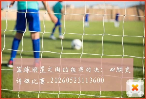 篮球明星之间的经典对决:回顾史诗级比赛_20260523113600