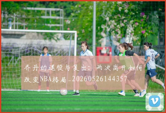 乔丹的退役与复出:两次离开如何改变NBA格局_20260526144357
