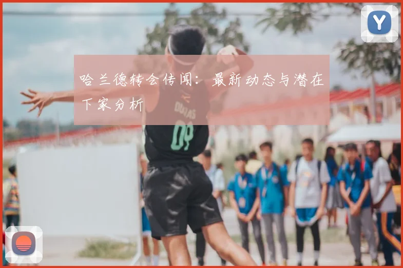 哈兰德转会传闻：最新动态与潜在下家分析