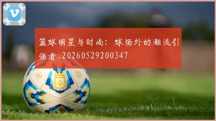 篮球明星与时尚:球场外的潮流引领者_20260529200347