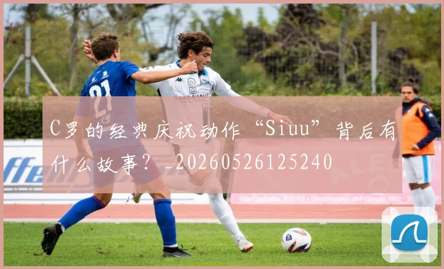 C罗的经典庆祝动作“Siuu”背后有什么故事？_20260526125240