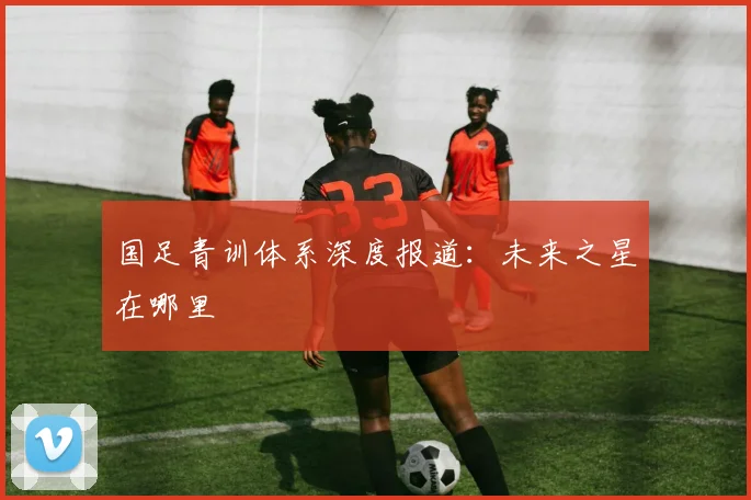 国足青训体系深度报道:未来之星在哪里
