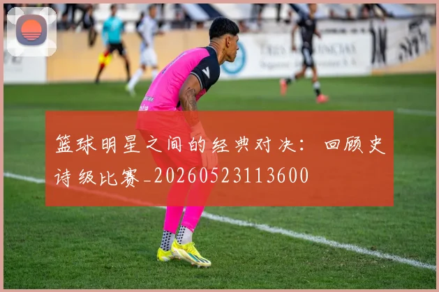 篮球明星之间的经典对决:回顾史诗级比赛_20260523113600