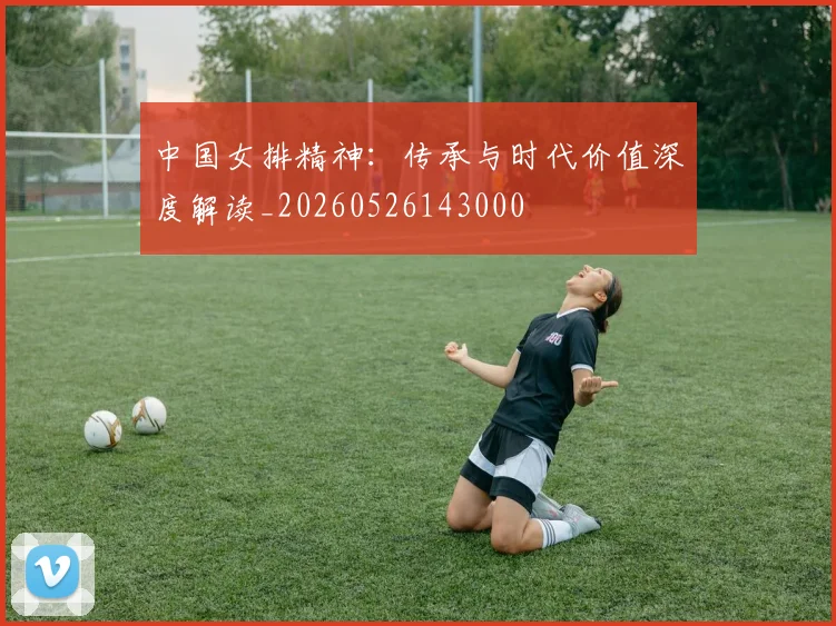 中国女排精神:传承与时代价值深度解读_20260526143000